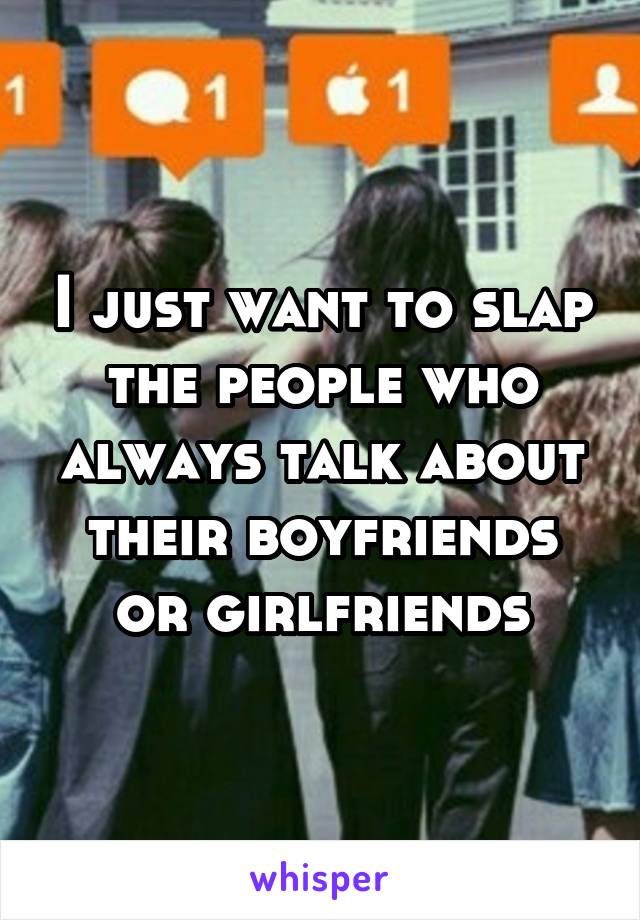 I just want to slap the people who always talk about their boyfriends or girlfriends