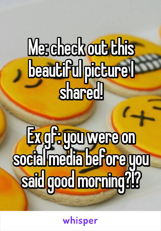 Me: check out this beautiful picture I shared!

Ex gf: you were on social media before you said good morning?!?