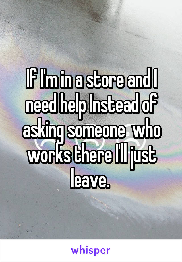 If I'm in a store and I need help Instead of asking someone  who works there I'll just leave. 