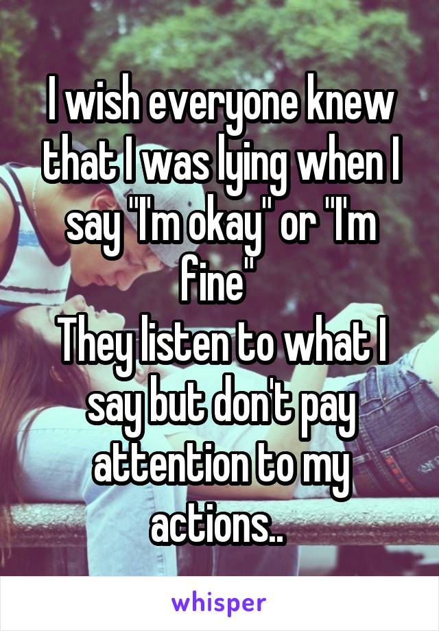 I wish everyone knew that I was lying when I say "I'm okay" or "I'm fine" 
They listen to what I say but don't pay attention to my actions.. 