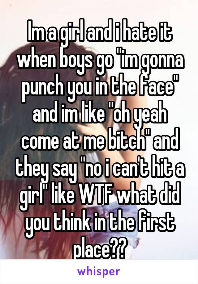 Im a girl and i hate it when boys go "im gonna punch you in the face" and im like "oh yeah come at me bitch" and they say "no i can't hit a girl" like WTF what did you think in the first place??