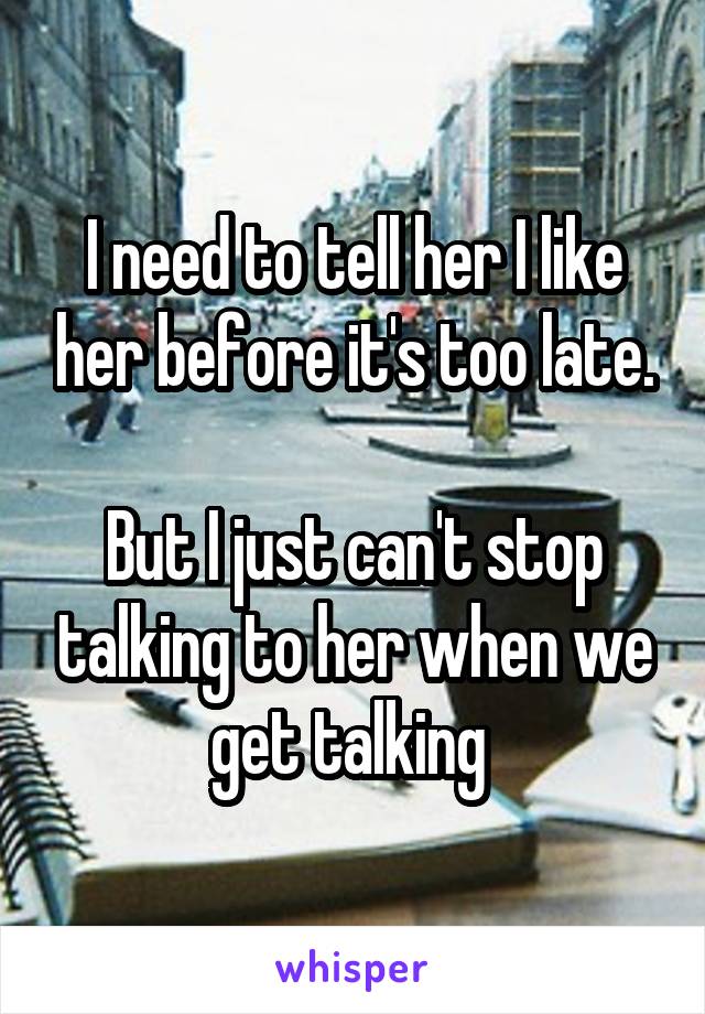 I need to tell her I like her before it's too late.

But I just can't stop talking to her when we get talking 