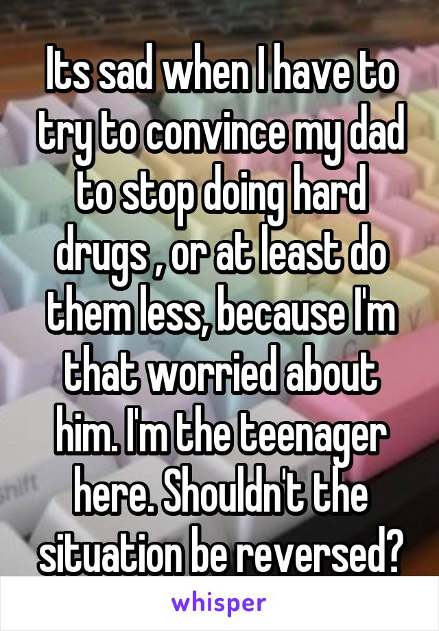 Its sad when I have to try to convince my dad to stop doing hard drugs , or at least do them less, because I'm that worried about him. I'm the teenager here. Shouldn't the situation be reversed?