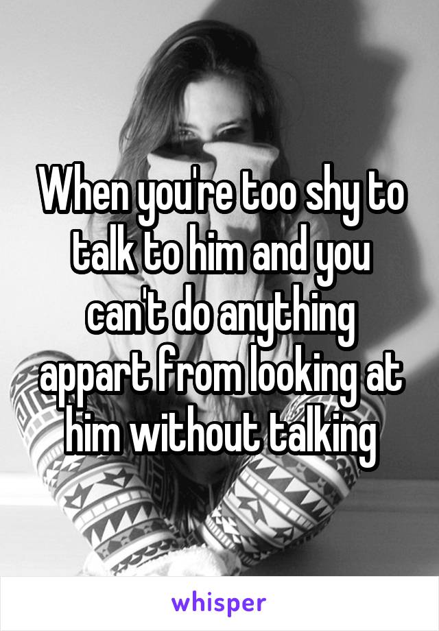 When you're too shy to talk to him and you can't do anything appart from looking at him without talking