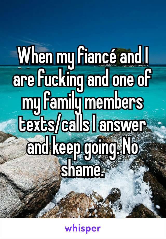 When my fiancé and I are fucking and one of my family members texts/calls I answer and keep going. No shame.