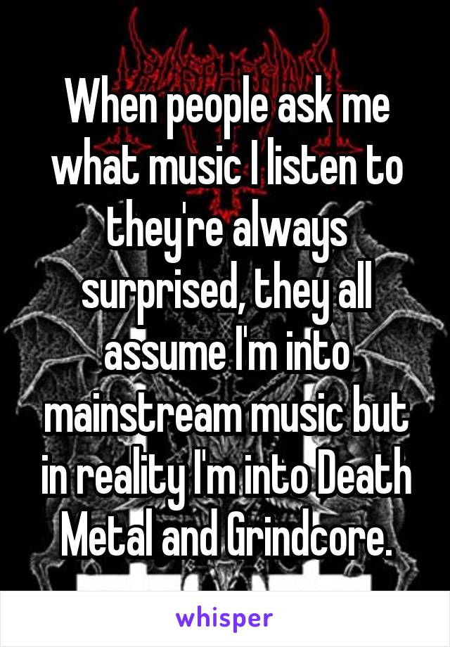 When people ask me what music I listen to they're always surprised, they all assume I'm into mainstream music but in reality I'm into Death Metal and Grindcore.