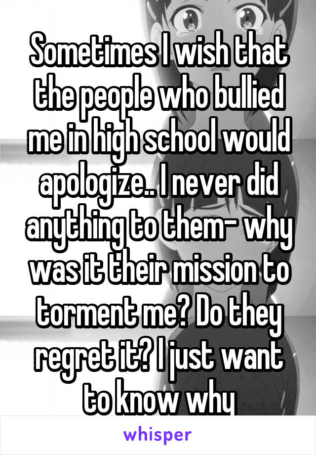 Sometimes I wish that the people who bullied me in high school would apologize.. I never did anything to them- why was it their mission to torment me? Do they regret it? I just want to know why
