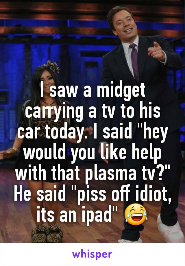 I saw a midget carrying a tv to his car today. I said "hey would you like help with that plasma tv?" He said "piss off idiot, its an ipad" 😂