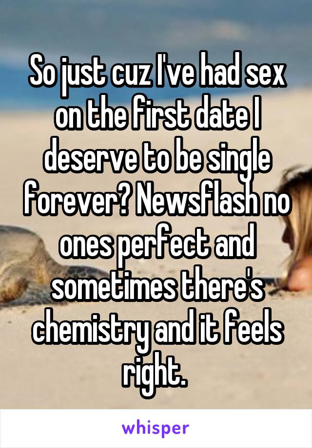 So just cuz I've had sex on the first date I deserve to be single forever? Newsflash no ones perfect and sometimes there's chemistry and it feels right. 