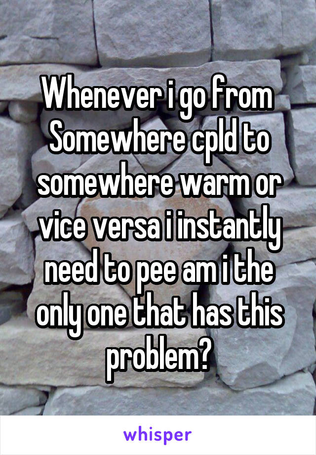 Whenever i go from 
Somewhere cpld to somewhere warm or vice versa i instantly need to pee am i the only one that has this problem?
