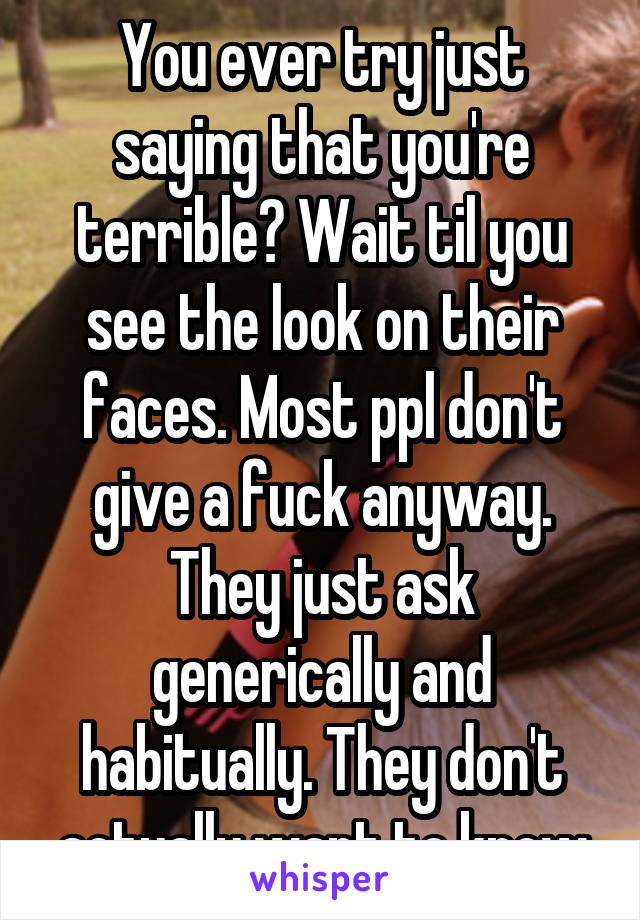 You ever try just saying that you're terrible? Wait til you see the look on their faces. Most ppl don't give a fuck anyway. They just ask generically and habitually. They don't actually want to know
