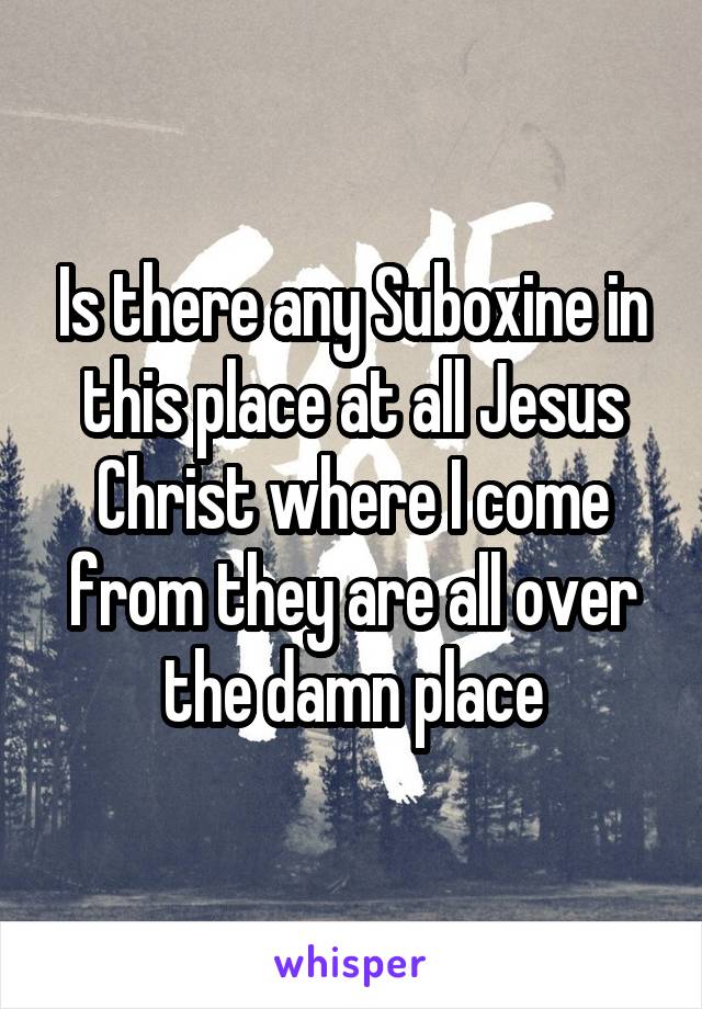 Is there any Suboxine in this place at all Jesus Christ where I come from they are all over the damn place