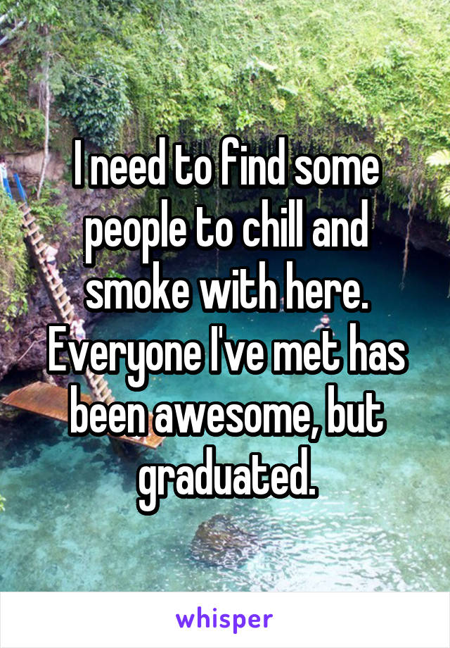 I need to find some people to chill and smoke with here. Everyone I've met has been awesome, but graduated.