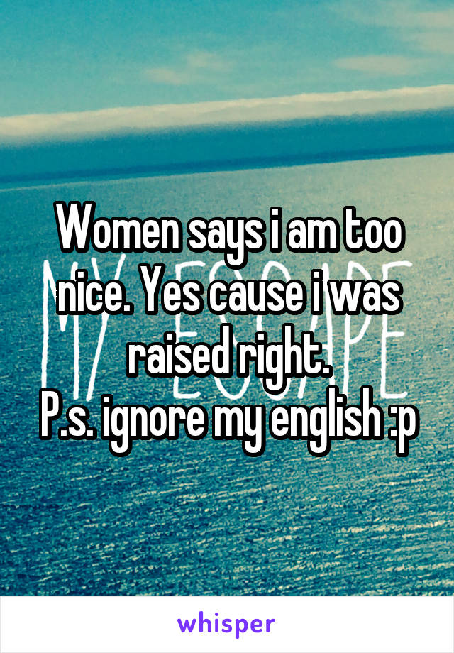 Women says i am too nice. Yes cause i was raised right.
P.s. ignore my english :p