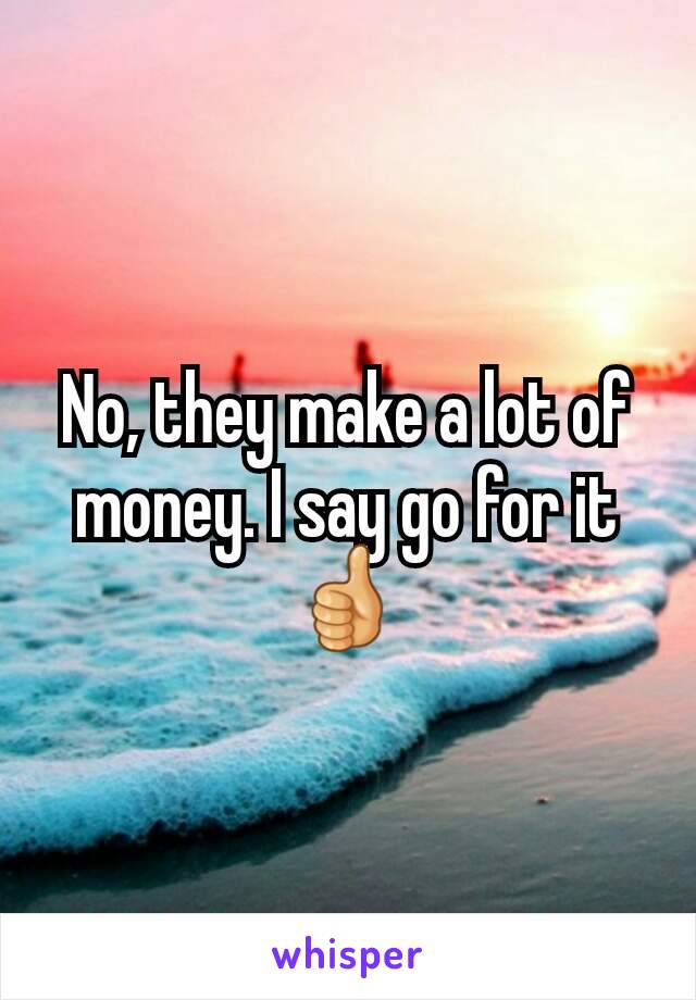 No, they make a lot of money. I say go for it 👍