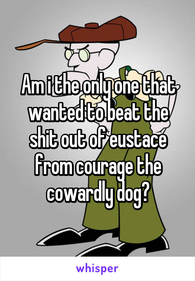 Am i the only one that wanted to beat the shit out of eustace from courage the cowardly dog?
