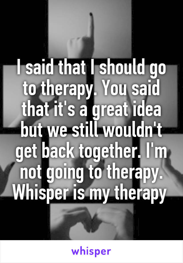 I said that I should go to therapy. You said that it's a great idea but we still wouldn't get back together. I'm not going to therapy. Whisper is my therapy 
