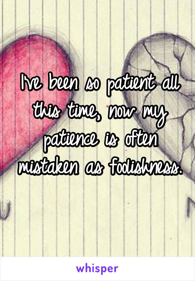 I've been so patient all this time, now my patience is often mistaken as foolishness. 