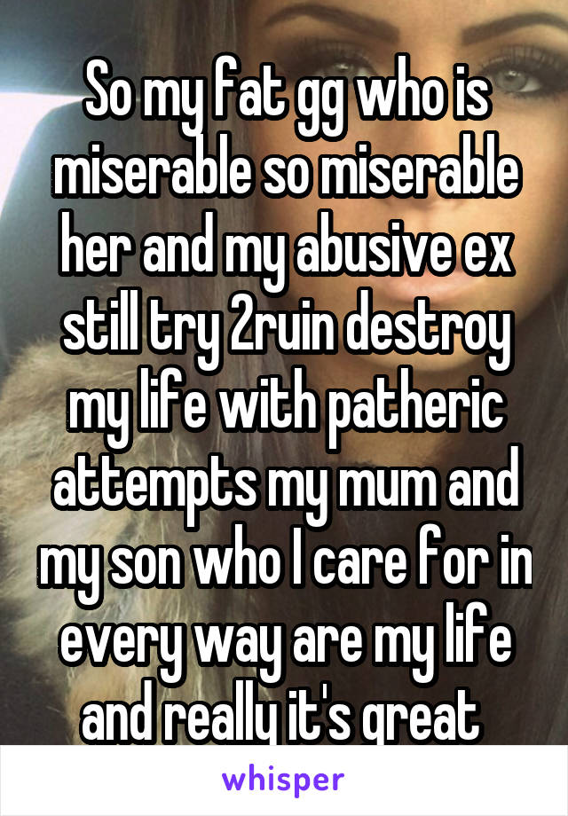 So my fat gg who is miserable so miserable her and my abusive ex still try 2ruin destroy my life with patheric attempts my mum and my son who I care for in every way are my life and really it's great 