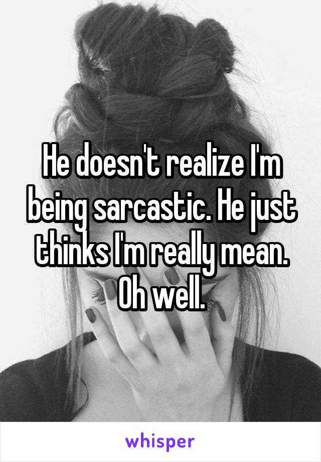 He doesn't realize I'm being sarcastic. He just thinks I'm really mean. Oh well.