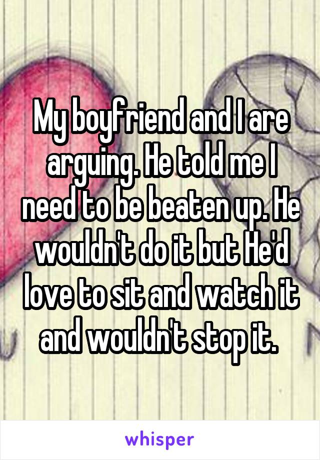 My boyfriend and I are arguing. He told me I need to be beaten up. He wouldn't do it but He'd love to sit and watch it and wouldn't stop it. 
