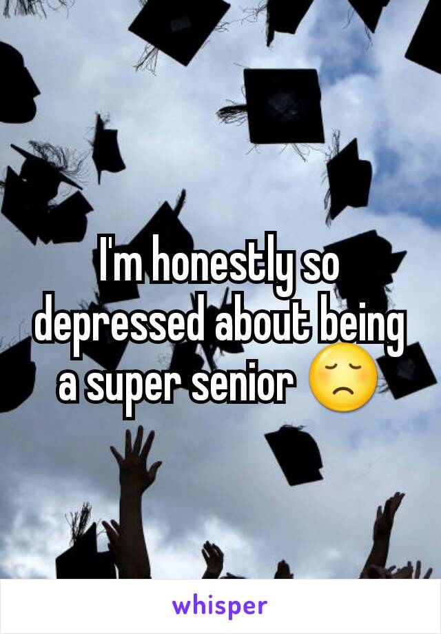 I'm honestly so depressed about being a super senior 😞