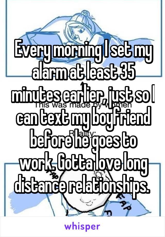 Every morning I set my alarm at least 35 minutes earlier, just so I can text my boyfriend before he goes to work. Gotta love long distance relationships. 