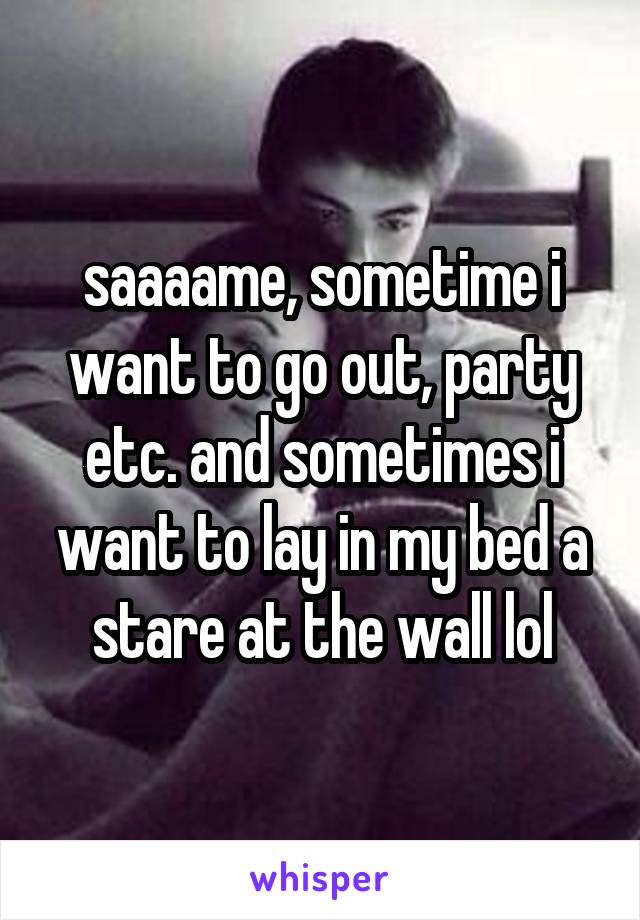 saaaame, sometime i want to go out, party etc. and sometimes i want to lay in my bed a stare at the wall lol