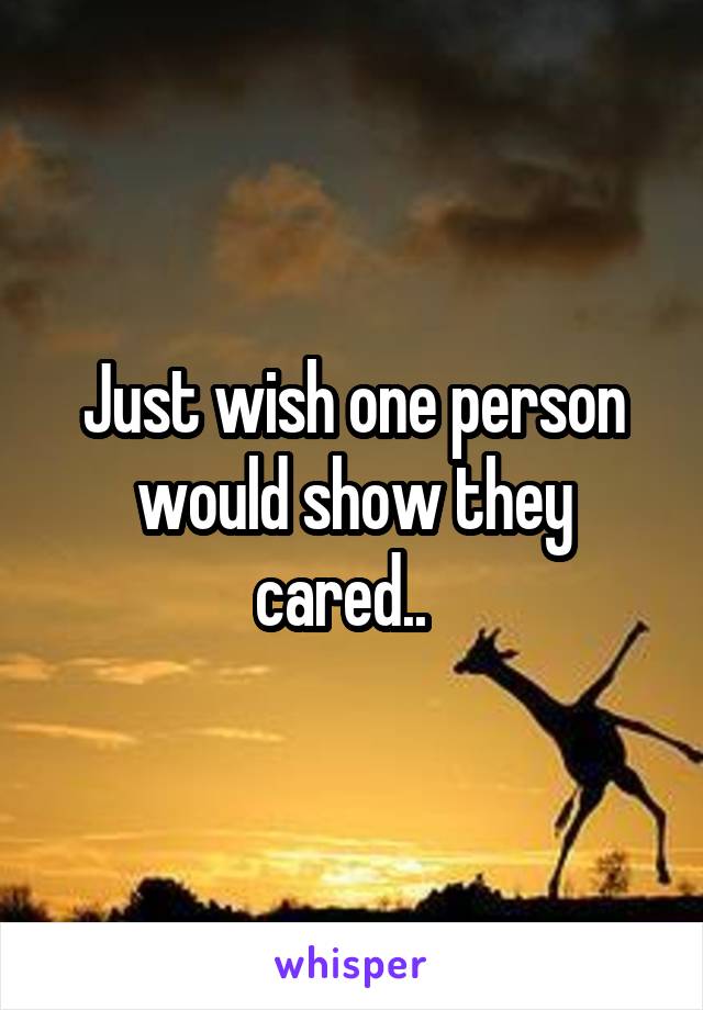 Just wish one person would show they cared..  
