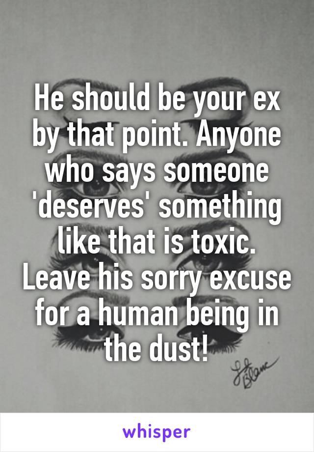 He should be your ex by that point. Anyone who says someone 'deserves' something like that is toxic. Leave his sorry excuse for a human being in the dust!