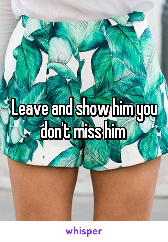 Leave and show him you don't miss him 