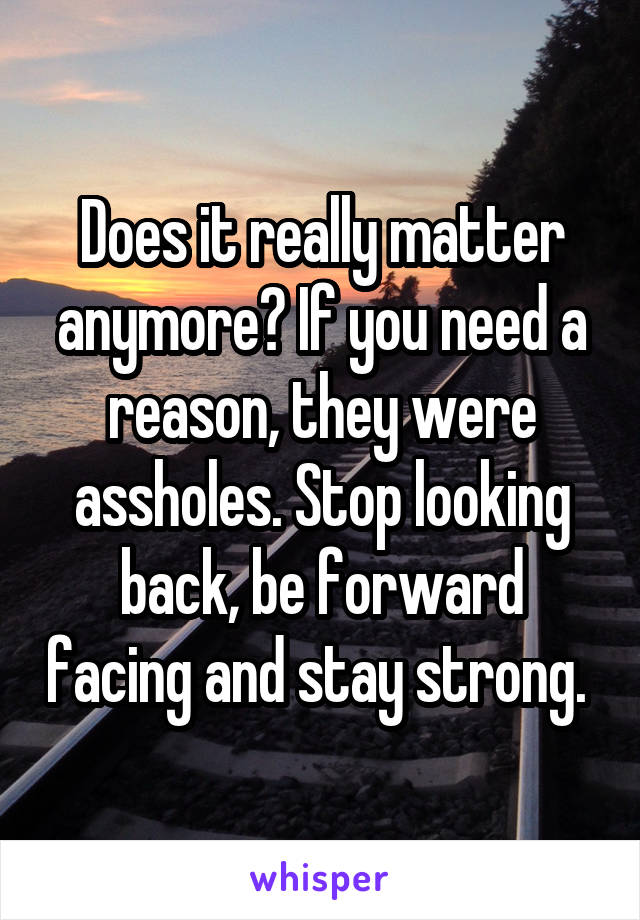 Does it really matter anymore? If you need a reason, they were assholes. Stop looking back, be forward facing and stay strong. 