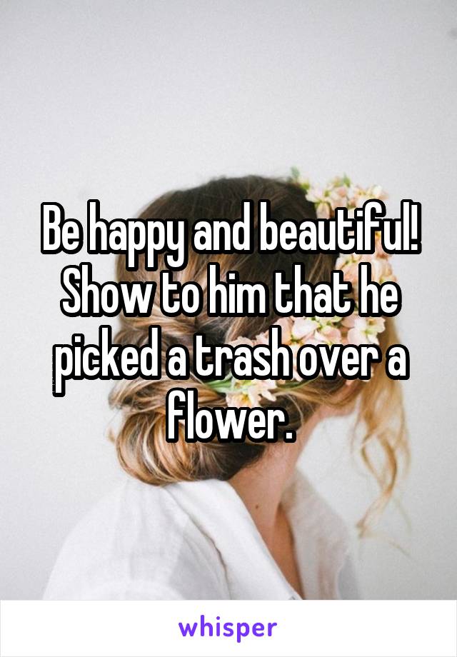 Be happy and beautiful! Show to him that he picked a trash over a flower.