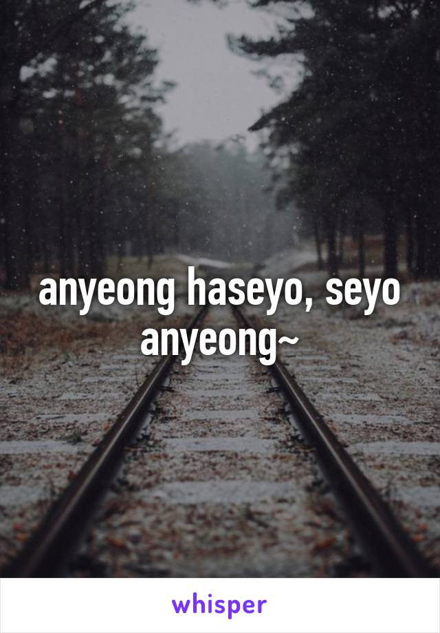 anyeong haseyo, seyo anyeong~