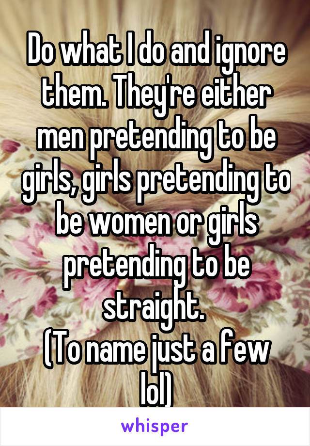 Do what I do and ignore them. They're either men pretending to be girls, girls pretending to be women or girls pretending to be straight. 
(To name just a few lol)