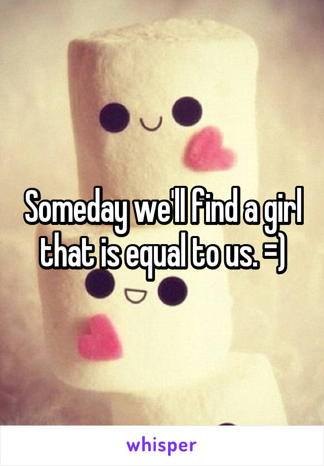 Someday we'll find a girl that is equal to us. =)