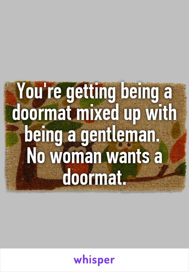 You're getting being a doormat mixed up with being a gentleman. 
No woman wants a doormat.