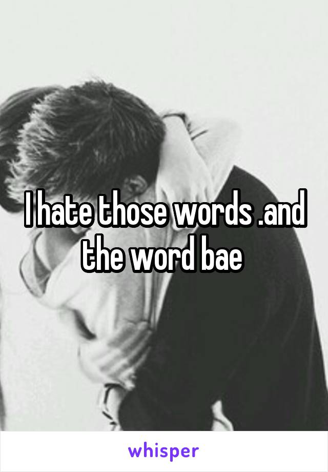 I hate those words .and the word bae 