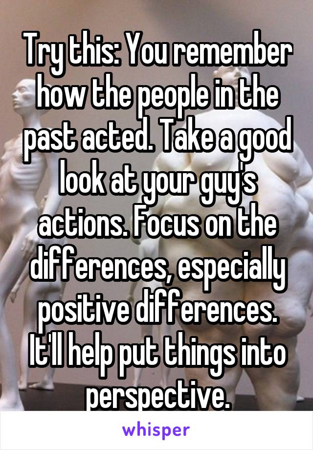 Try this: You remember how the people in the past acted. Take a good look at your guy's actions. Focus on the differences, especially positive differences. It'll help put things into perspective.