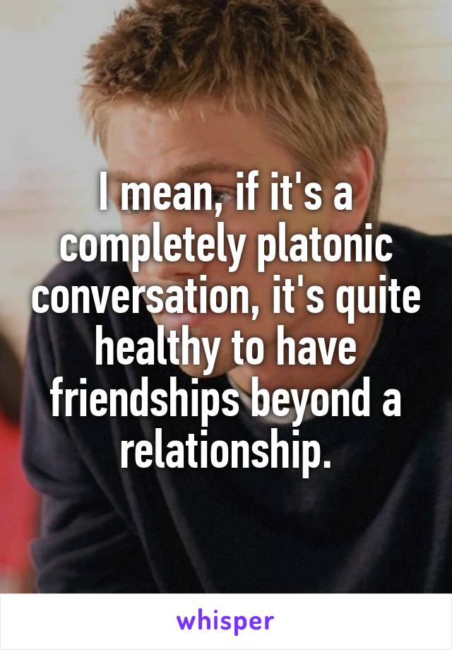 I mean, if it's a completely platonic conversation, it's quite healthy to have friendships beyond a relationship.