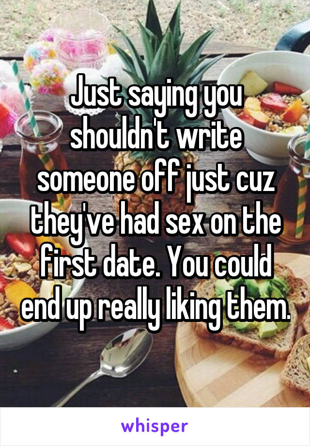 Just saying you shouldn't write someone off just cuz they've had sex on the first date. You could end up really liking them. 