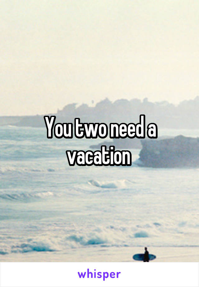You two need a vacation 