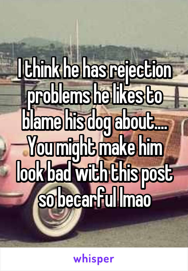 I think he has rejection problems he likes to blame his dog about....
You might make him look bad with this post so becarful lmao