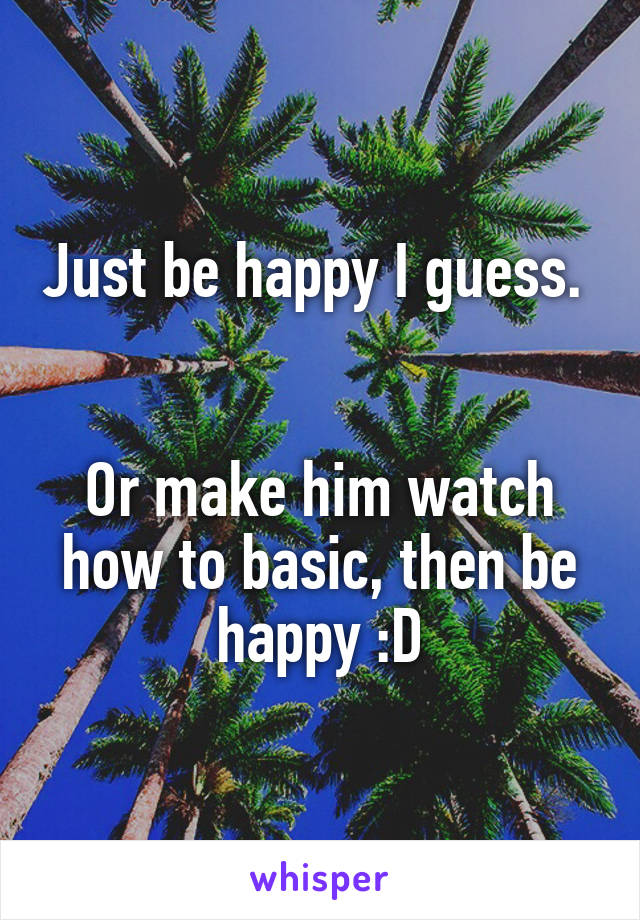 Just be happy I guess. 


Or make him watch how to basic, then be happy :D