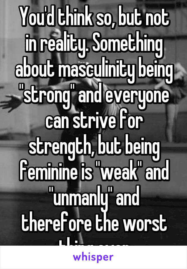 You'd think so, but not in reality. Something about masculinity being "strong" and everyone can strive for strength, but being feminine is "weak" and "unmanly" and therefore the worst thing ever