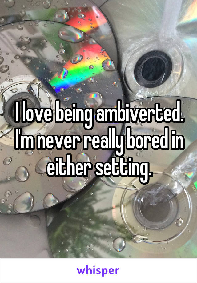 I love being ambiverted. I'm never really bored in either setting.