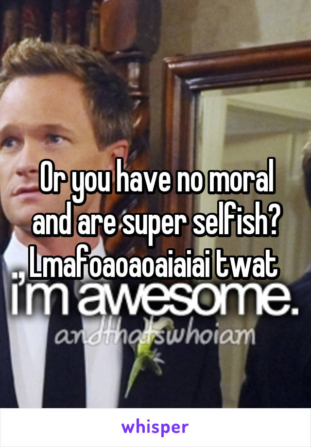 Or you have no moral and are super selfish? Lmafoaoaoaiaiai twat 