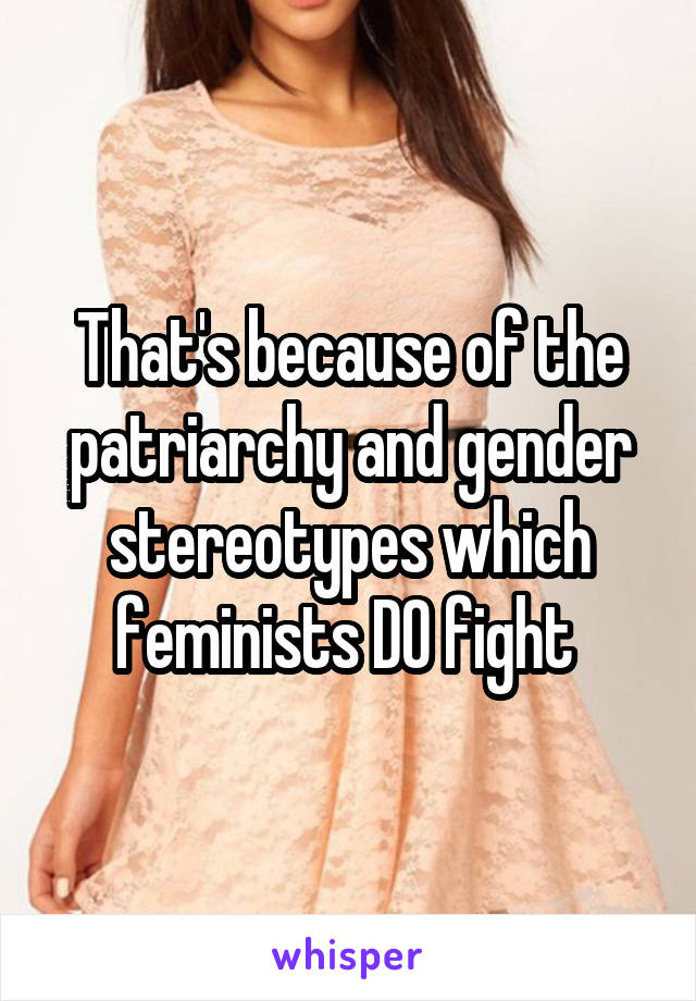 That's because of the patriarchy and gender stereotypes which feminists DO fight 