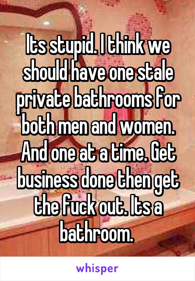 Its stupid. I think we should have one stale private bathrooms for both men and women. And one at a time. Get business done then get the fuck out. Its a bathroom. 