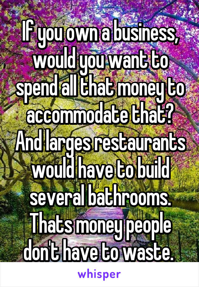 If you own a business, would you want to spend all that money to accommodate that? And larges restaurants would have to build several bathrooms. Thats money people don't have to waste. 